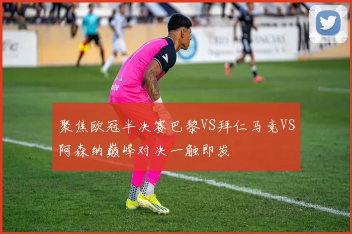 聚焦欧冠半决赛巴黎VS拜仁马竞VS阿森纳巅峰对决一触即发
