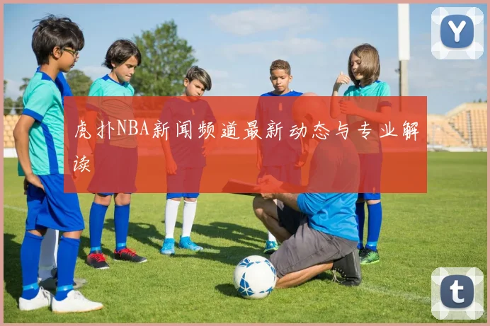 虎扑NBA新闻频道最新动态与专业解读