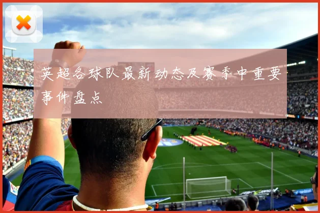 英超各球队最新动态及赛季中重要事件盘点