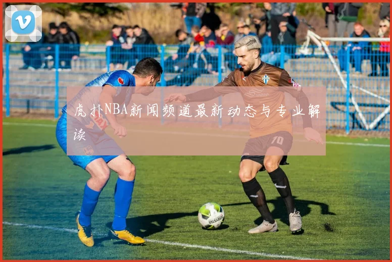 虎扑NBA新闻频道最新动态与专业解读