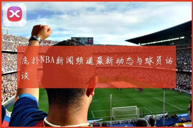 虎扑NBA新闻频道最新动态与球员访谈