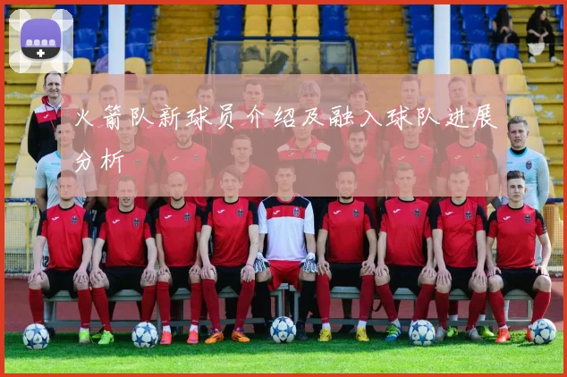 火箭队新球员介绍及融入球队进展分析